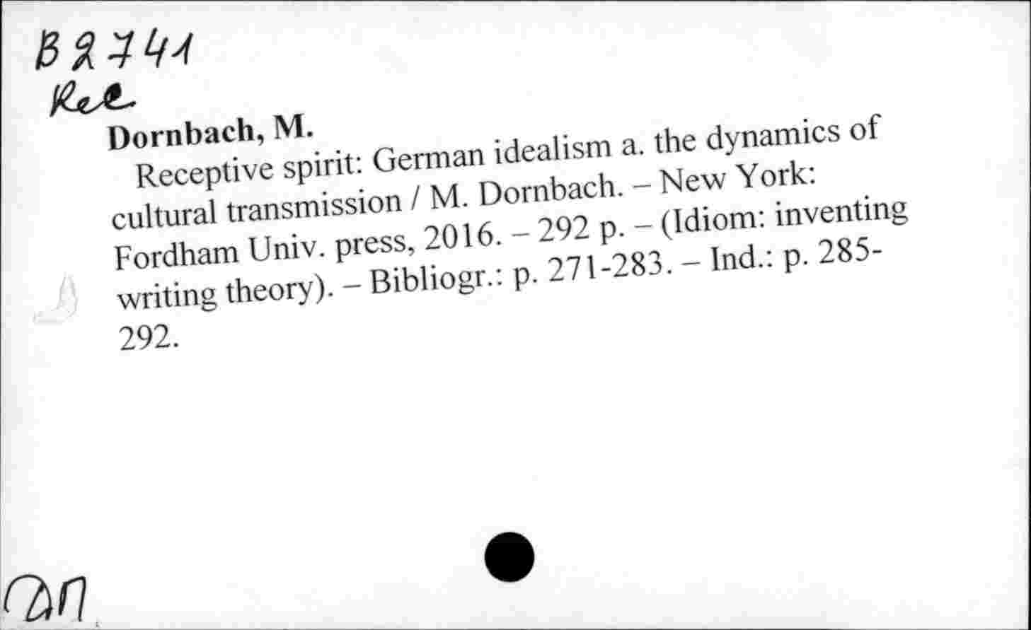 ﻿v^.
Dornbach, M.
Receptive spirit: German idealism a. the dynamics of cultural transmission / M. Dörnbach. - New York: Fordham Univ, press, 2016. - 292 p. - (Idiom: inventing writing theory). - Bibliogr.: p. 271-283. - Ind.: p. 285-292.
Q/7